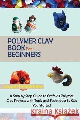 Polymer Clay Book for Beginners: A Step by Step Guide to Craft 20 Polymer Clay Projects with Tools and Techniques to Get You Started Fennimore, Laurel 9781952597688 C.U Publishing LLC