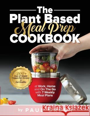 The Plant Based Meal Prep Cookbook: 200+ Easy & Simple Vegan Diet Recipes To Eat Healthy at Work, Home, and On The Go With 7 Weekly Meal Plans Paul Green 9781953142283