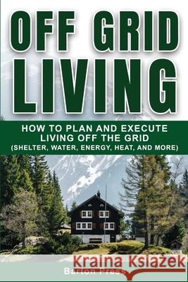 Off Grid Living: How to Plan and Execute Living off the Grid (Shelter, Water, Energy, Heat, and More) Barton Press 9781954289048 More Books LLC