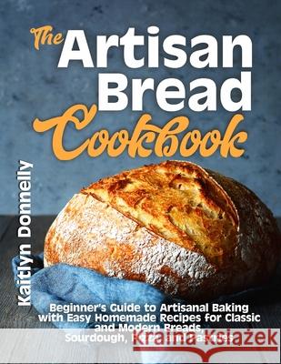 The Artisan Bread Cookbook: Beginner's Guide to Artisanal Baking with Easy Homemade Recipes for Classic and Modern Breads, Sourdough, Pizza, and P Kaitlyn Donnelly 9781954605114 Pulsar Publishing