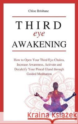 Third Eye Awakening: How to Open Your Third Eye Chakra, Increase Awareness, and Activate and Decalcify Your Pineal Gland through Guided Meditation Chloe Brisbane 9781954797635 Kyle Andrew Robertson