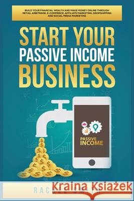 Start Your Passive Income Business: Build Your Financial Wealth and Make Money Online through Retail Arbitrage, E-Commerce, Affiliate Marketing, Dropshipping and Social Media Marketing Rachel Smith 9781955617581