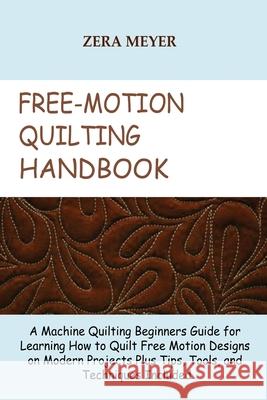 Free Motion Quilting Handbook: A Machine Quilting Beginners Guide for Learning How to Quilt Free Motion Designs on Modern Projects Plus Tips, Tools, and Techniques Included Zera Meyer 9781955935197 Core Publishing LLC