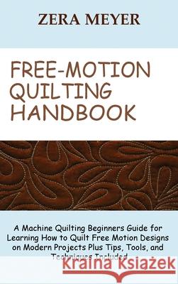 Free Motion Quilting Handbook: A Machine Quilting Beginners Guide for Learning How to Quilt Free Motion Designs on Modern Projects Plus Tips, Tools, Zera Meyer 9781955935203 Core Publishing LLC