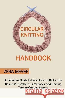 Circular Knitting Handbook: A Definitive Guide to Learn How to Knit in the Round Plus Patterns, Accessories, and Knitting Tools to Get You Started Zera Meyer   9781955935319 Core Publishing LLC