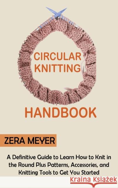 Circular Knitting Handbook: A Definitive Guide to Learn How to Knit in the Round Plus Patterns, Accessories, and Knitting Tools to Get You Started Zera Meyer 9781955935326 Core Publishing LLC