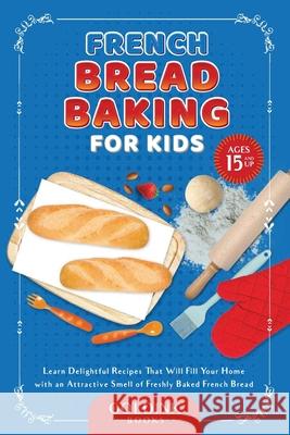 French Bread Baking for Kids: Learn Delightful Recipes That Will Fill Your Home with an Attractive Smell of Freshly Baked French Bread Goldink Books 9781956913163 Goldink Publishers LLC