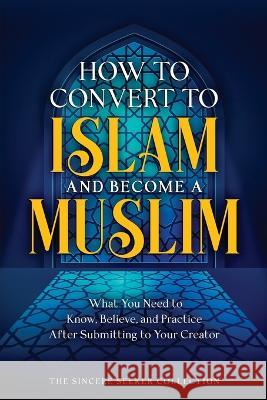 How to Convert to Islam and Become Muslim: What You Need to Know, Believe, and Practice After Submitting to Your Creator The Sincere Seeker Collection 9781958313749 Sincere Seeker