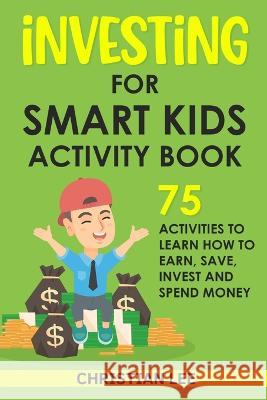 Investing for Smart Kids Activity Book: 75 Activities To Learn How To Earn, Save, Invest and Spend Money: 75 Activities To Learn How To Earn, Save, G: Christian Lee 9781960395030