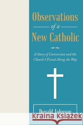 Observations of a New Catholic: A Story of Conversion and the Church I Found Along the Way Donald Johnson 9781973644033