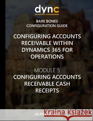 Configuring Accounts Receivable within Dynamics 365 for Operations: Module 5: Configuring Accounts Receivable Cash Receipts Murray Fife 9781973903062
