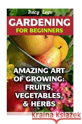 Gardening for Beginners: Amazing Art of Growing: Fruits, Vegetables, & Herbs Tracy Leon 9781974259434 Createspace Independent Publishing Platform