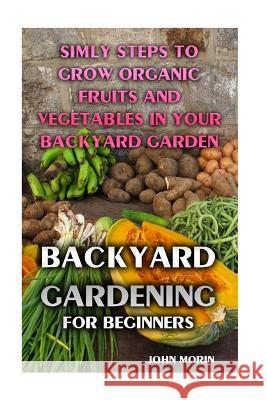 Backyard Gardening For Beginners: Simly Steps To Grow Organic Fruits And Vegetables In Your Backyard Garden Morin, John 9781974273515 Createspace Independent Publishing Platform