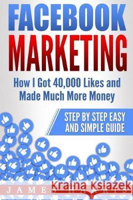 Facebook Marketing: How I Got 40,000 Likes and Made Much More Money - Step by Step Easy and Simple Guide James Harris 9781974657988 Createspace Independent Publishing Platform