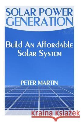 Solar Power Generation: Build An Affordable Solar System: (Survival Guide, Survival Gear) Martin, Peter 9781974667833 Createspace Independent Publishing Platform
