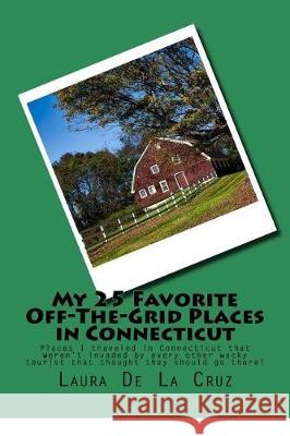 My 25 Favorite Off-The-Grid Places in Connecticut: Places I traveled in Connecticut that weren't invaded by every other wacky tourist that thought the De La Cruz, Laura 9781975652104