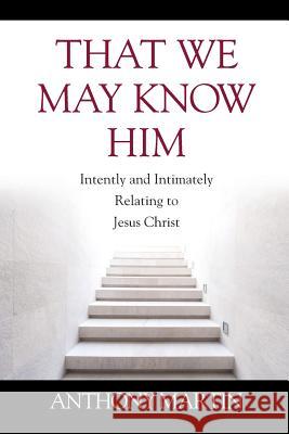 That We May Know Him: Intently and Intimately Relating to Jesus Christ Anthony Martin 9781977216304