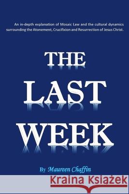 The Last Week: An in-depth explanation of Mosaic Law and the cultural dynamics surrounding the Atonement, Crucifixion and Resurrection of Jesus. Maureen Chaffin 9781977218285