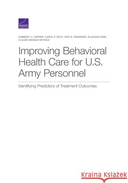 Improving Behavioral Health Care for U.S. Army Personnel: Identifying Predictors of Treatment Outcomes Kimberly A. Hepner Carol P. Roth Eric R. Pedersen 9781977403186