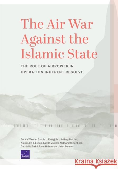 The Air War Against the Islamic State: The Role of Airpower in Operation Inherent Resolve Becca Wasser Stacie L. Pettyjohn Jeffrey Martini 9781977406057