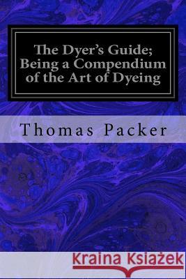 The Dyer's Guide; Being a Compendium of the Art of Dyeing Thomas Packer 9781977568892 Createspace Independent Publishing Platform