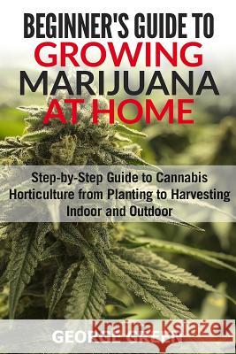 Beginner's Guide to Growing Marijuana at Home: Step-by-Step Guide to Cannabis Horticulture from Planting to Harvesting Indoor and Outdoor Green, George 9781978207554