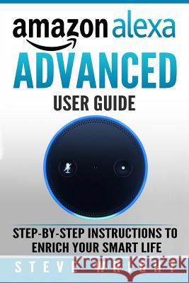Amazon Alexa: Amazon Alexa: Advanced User Guide: Step By Step to Enrich Your Smart Life (alexa, alexa echo, alexa instructions, amaz Wright, Steve 9781979079952 Createspace Independent Publishing Platform