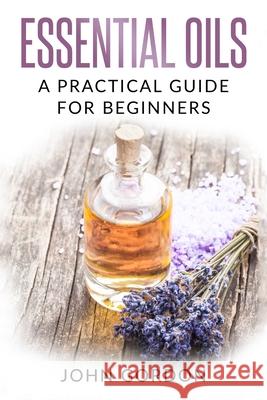 Essential Oils: A Practical Guide for Beginners John Gordon 9781979253031