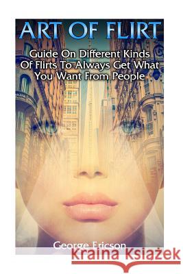 Art Of Flirt: Guide On Different Kinds Of Flirts To Always Get What You Want From People Ericson, George 9781979706773