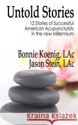 The Untold Stories: 12 Stories of Successful American Acupuncturists in the New Millennium Bonnie Koenig Jason Stein 9781981713578 Createspace Independent Publishing Platform