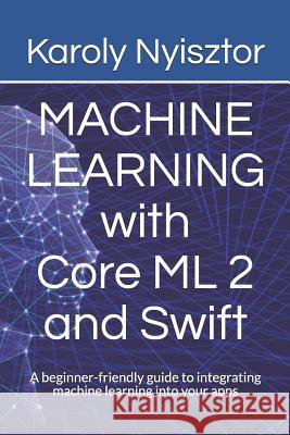 Machine Learning with Core ML 2 and Swift: A beginner-friendly guide to integrating machine learning into your apps Nyisztor, Monika 9781983292064 Independently Published