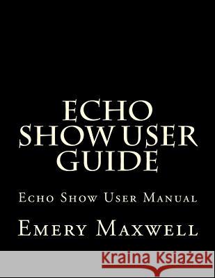 Echo Show User Guide: Echo Show User Manual Emery H Maxwell 9781983430565 Createspace Independent Publishing Platform