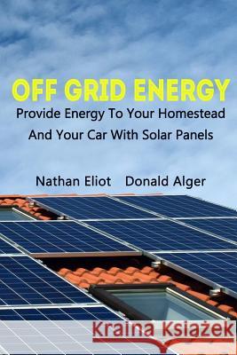 Off-Grid Energy: Provide Energy To Your Homestead And Your Car With Solar Panels: (Energy Independence, Lower Bills & Off Grid Living) Alger, Donald 9781983707476 Createspace Independent Publishing Platform