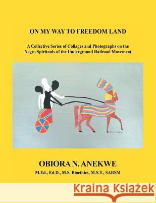 On My Way to Freedom Land: A Collective Series of Collages and Photographs on the Negro Spirituals of the Underground Railroad Movement Obiora N Anekwe 9781984569110 Xlibris Us