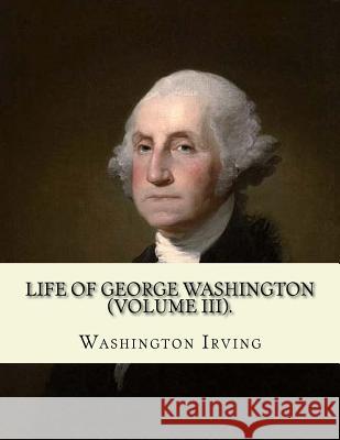 Life of George Washington. By: Washington Irving (Volume III).: George Washington (February 22, 1732 - December 14, 1799) was an American statesman a Irving, Washington 9781985167568