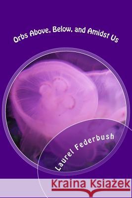 Orbs Above, Below, and Amidst Us Laurel Federbush 9781985177024 Createspace Independent Publishing Platform
