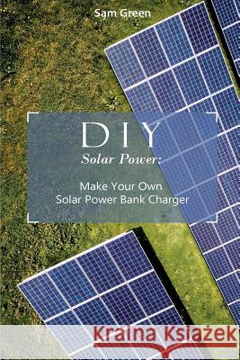 DIY Solar Power: Make Your Own Solar Power Bank Charger: (Power Generation, Survival Series ) Sam Green 9781985262577 Createspace Independent Publishing Platform