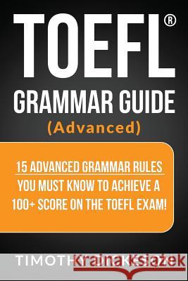 TOEFL Grammar Guide (Advanced): 15 Advanced Grammar Rules You Must Know to Achieve a 100+ Score on the TOEFL Exam! Timothy Dickeson 9781985401570 Createspace Independent Publishing Platform