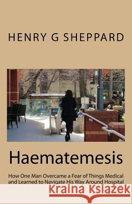 Haematemesis: How One Man Overcame a Fear of Things Medical and Learned to Navigate His Way Around Hospital Henry G. Sheppard 9781986007429 Createspace Independent Publishing Platform