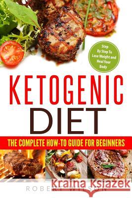 Ketogenic Diet: The Complete How-To Guide for Beginners: Ketogenic Diet for Beginners: Step by Step to Lose Weight and Heal Your Body Robert Wilson 9781986236126