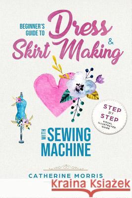 Beginner's Guide To Dress & Skirt Making With Sewing Machine: Step By Step Visual Illustrated Guide Morris, Catherine 9781986414739
