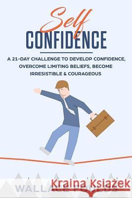 Self-Confidence: A 21-Day Challenge to Develop Confidence, Overcome Limiting Beliefs, Become Irresistible & Courageous Wallace Foulds 9781986622653 Createspace Independent Publishing Platform