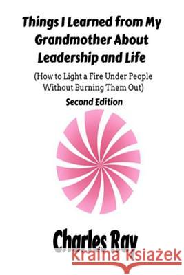 Things I Learned from My Grandmother About Leadership and Life: How to light a fire under People Without Burning Them Out Ray, Charles 9781986695367 Createspace Independent Publishing Platform