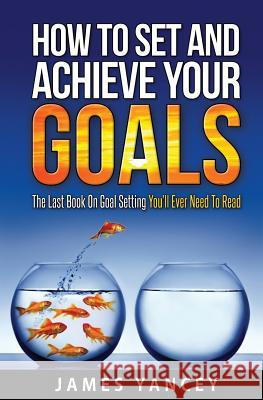 How To Set And Achieve Your Goals: The Last Book On Goal Setting You'll Ever Need To Read Yancey, James 9781986707909 Createspace Independent Publishing Platform
