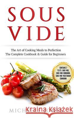 Sous Vide: The Art of Cooking Meals to Perfection - The Complete Cookbook & Guide for Beginners (Contains 3 Texts: Sous Vide, Sou Michelle Jones 9781986732598 Createspace Independent Publishing Platform