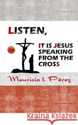 Listen, It Is Jesus Speaking from the Cross Mauricio I. Perez 9781987446326