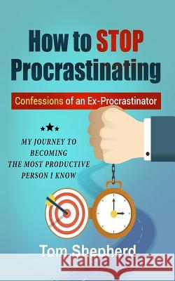 How to Stop Procrastinating: Confessions of an Ex-Procrastinator: My Journey to Becoming the Most Productive Person I Know Tom Shepherd 9781987651980 Createspace Independent Publishing Platform