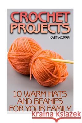 Crochet Projects: 10 Warm Hats and Beanies for Your Family: (Crochet Patterns, Crochet Stitches) Katie Morris 9781987764505 Createspace Independent Publishing Platform