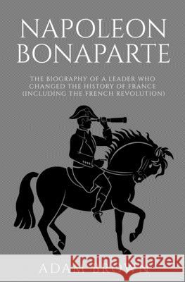 Napoleon Bonaparte: The Biography of a Leader Who Changed the History of France (Including the French Revolution) Adam Brown 9781989711057