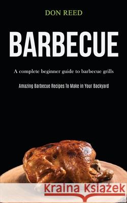 Barbecue: A Complete Beginner Guide To Barbecue Grills (Amazing Barbecue Recipes To Make in Your Backyard) Don Reed 9781989787526 Darren Wilson